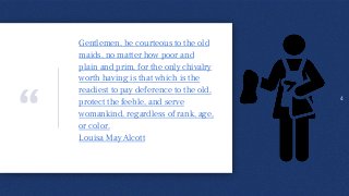 “
Gentlemen, be courteous to the old
maids, no matter how poor and
plain and prim, for the only chivalry
worth having is that which is the
readiest to pay deference to the old,
protect the feeble, and serve
womankind, regardless of rank, age,
or color.
Louisa May Alcott
.
4
 