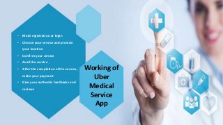 Working of
Uber
Medical
Service
App
• Make registration or login
• Choose your service and provide
your location
• Confirm your service
• Avail the service
• After the completion of the service,
make your payment
• Give your authentic feedbacks and
reviews
 