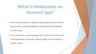 What is Ambulance on
demand app?
 Uber for ambulance on demand app allows the users of the
app to book a quick ambulance service with the fingertips
of their hand.
 The ambulance is well-equipped with all the necessary tools
and equipment to drop the patient safely to the hospital or
health centre.
 