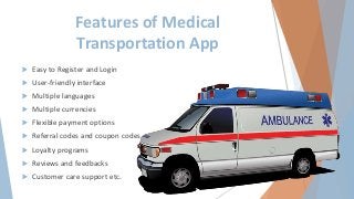 Features of Medical
Transportation App
 Easy to Register and Login
 User-friendly interface
 Multiple languages
 Multiple currencies
 Flexible payment options
 Referral codes and coupon codes
 Loyalty programs
 Reviews and feedbacks
 Customer care support etc.
 