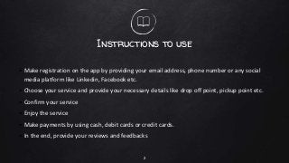 Instructions to use
• Make registration on the app by providing your email address, phone number or any social
media platform like Linkedin, Facebook etc.
• Choose your service and provide your necessary details like drop off point, pickup point etc.
• Confirm your service
• Enjoy the service
• Make payments by using cash, debit cards or credit cards.
• In the end, provide your reviews and feedbacks
2
 
