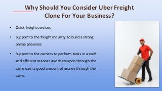 Why Should You Consider Uber Freight
Clone For Your Business?
• Quick freight services
• Support to the freight industry to build a strong
online presence
• Support to the carriers to perform tasks in a swift
and efficient manner and thereupon through the
same earn a good amount of money through the
same.
 