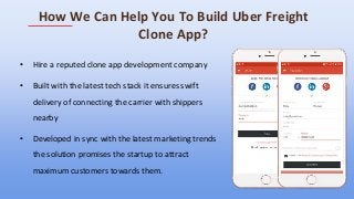 How We Can Help You To Build Uber Freight
Clone App?
• Hire a reputed clone app development company
• Built with the latest tech stack it ensures swift
delivery of connecting the carrier with shippers
nearby
• Developed in sync with the latest marketing trends
the solution promises the startup to attract
maximum customers towards them.
 