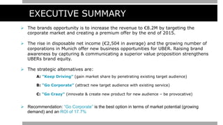 EXECUTIVE SUMMARY
Ø  The brands opportunity is to increase the revenue to €8.2M by targeting the
corporate market and creating a premium offer by the end of 2015.
Ø  The rise in disposable net income (€2,504 in average) and the growing number of
corporations in Munich offer new business opportunities for UBER. Raising brand
awareness by capturing & communicating a superior value proposition strengthens
UBERs brand equity.
Ø  The strategic alternatives are:
A: “Keep Driving” (gain market share by penetrating existing target audience)
B: “Go Corporate” (attract new target audience with existing service)
C: “Go Crazy” (innovate & create new product for new audience – be provocative)
Ø  Recommendation: “Go Corporate” is the best option in terms of market potential (growing
demand) and an ROI of 17.7%
 