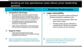Building on low operational costs allows price leadership
position.
Relative Strengths Relative Weaknesses
¤  Competitive Advantage
Ø  No proprietary inventory (cars) & direct
employees (drivers & dispatchers) allow
minimal operational cost and fares that are
20% lower compared to the competition
Ø  A scalable business model facilitates a
possible German-wide expansion with
minimum investments
Ø  High quality standards of cars & services
ensure brand recognition and strengthen
¤  Superior Value
Ø  Cash-less payments and pricing
transparency builds trust & safety among
customers and drivers
¤  Superior technology & innovation strengthen
Ubers operational excellence and help growing
brand recognition in a competitive environment.
¤  Legal vulnerability
Ø  Successful US business model is restricted in
Germany and leads to additional costs.
Ø  Commercial drivers license: €240,- per
driver/ every 5 years
Ø  Privately owned cars are restricted to
commercial use. Rental car companies
need to provide cars and insurance
¤  Lower profit margins due to additional costs and
shared revenue with rental car companies are
compensated with higher volume.
 
