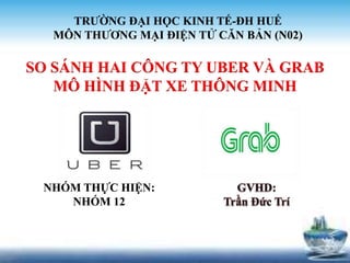 SO SÁNH HAI CÔNG TY UBER VÀ GRAB
MÔ HÌNH ĐẶT XE THÔNG MINH
TRƯỜNG ĐẠI HỌC KINH TẾ-ĐH HUẾ
MÔN THƯƠNG MẠI ĐIỆN TỬ CĂN BẢN (N02)
NHÓM THỰC HIỆN:
NHÓM 12
 