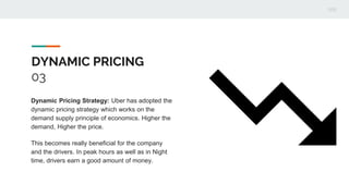 DYNAMIC PRICING
03
Dynamic Pricing Strategy: Uber has adopted the
dynamic pricing strategy which works on the
demand supply principle of economics. Higher the
demand, Higher the price.
This becomes really beneficial for the company
and the drivers. In peak hours as well as in Night
time, drivers earn a good amount of money.
 