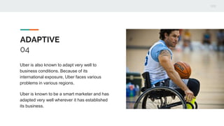 ADAPTIVE
04
Uber is also known to adapt very well to
business conditions. Because of its
international exposure, Uber faces various
problems in various regions.
Uber is known to be a smart marketer and has
adapted very well wherever it has established
its business.
 