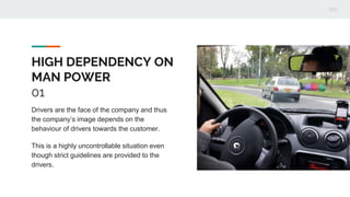 HIGH DEPENDENCY ON
MAN POWER
01
Drivers are the face of the company and thus
the company’s image depends on the
behaviour of drivers towards the customer.
This is a highly uncontrollable situation even
though strict guidelines are provided to the
drivers.
 
