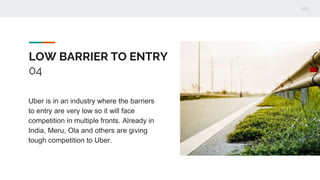 LOW BARRIER TO ENTRY
04
Uber is in an industry where the barriers
to entry are very low so it will face
competition in multiple fronts. Already in
India, Meru, Ola and others are giving
tough competition to Uber.
 
