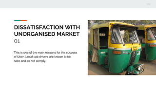 DISSATISFACTION WITH
UNORGANISED MARKET
01
This is one of the main reasons for the success
of Uber. Local cab drivers are known to be
rude and do not comply.
 