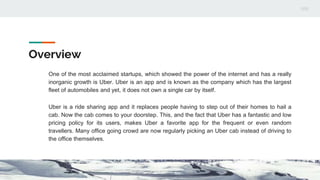 Overview
One of the most acclaimed startups, which showed the power of the internet and has a really
inorganic growth is Uber. Uber is an app and is known as the company which has the largest
fleet of automobiles and yet, it does not own a single car by itself.
Uber is a ride sharing app and it replaces people having to step out of their homes to hail a
cab. Now the cab comes to your doorstep. This, and the fact that Uber has a fantastic and low
pricing policy for its users, makes Uber a favorite app for the frequent or even random
travellers. Many office going crowd are now regularly picking an Uber cab instead of driving to
the office themselves.
 