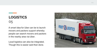 LOGISTICS
05
A smart idea for Uber can be to launch
movers and packers support whereby
people can search movers and packers
in the nearby area via Uber.
Local logistics can also be integrated.
Though this is easier said than done.
 
