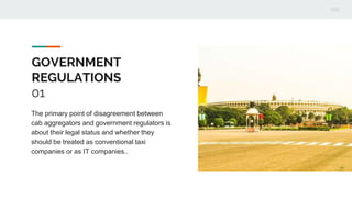 GOVERNMENT
REGULATIONS
01
The primary point of disagreement between
cab aggregators and government regulators is
about their legal status and whether they
should be treated as conventional taxi
companies or as IT companies..
 
