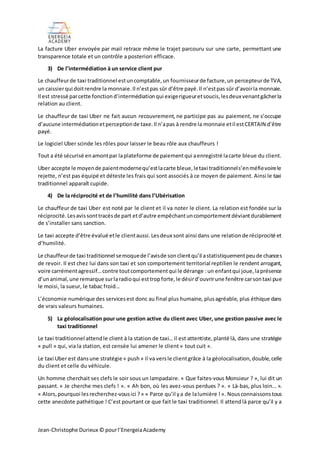 Jean-Christophe Durieux © pourl’EnergeiaAcademy
La facture Uber envoyée par mail retrace même le trajet parcouru sur une carte, permettant une
transparence totale et un contrôle a posteriori efficace.
3) De l’intermédiation à un service client pur
Le chauffeurde taxi traditionnel estuncomptable,un fournisseurde facture,un percepteurde TVA,
un caissierqui doitrendre la monnaie.Il n’estpas sûr d’être payé.Il n’estpas sûr d’avoirla monnaie.
Il est stressé parcette fonctiond’intermédiationqui exigerigueuretsoucis,lesdeux venantgâcherla
relation au client.
Le chauffeur de taxi Uber ne fait aucun recouvrement, ne participe pas au paiement, ne s’occupe
d’aucune intermédiationetperceptionde taxe.Il n’apas à rendre la monnaie etil estCERTAIN d’être
payé.
Le logiciel Uber scinde les rôles pour laisser le beau rôle aux chauffeurs !
Tout a été sécurisé enamontpar laplateforme de paiementqui aenregistré lacarte bleue du client.
Uber accepte le moyende paientmodernequ’estlacarte bleue,letaxi traditionnels’enméfievoirele
rejette, n’est pas équipé et déteste les frais qui sont associés à ce moyen de paiement. Ainsi le taxi
traditionnel apparaît cupide.
4) De la réciprocité et de l’humilité dans l’Ubérisation
Le chauffeur de taxi Uber est noté par le client et il va noter le client. La relation est fondée sur la
réciprocité.Lesavissonttracésde part etd’autre empêchantuncomportementdéviantdurablement
de s’installer sans sanction.
Le taxi accepte d’être évalué etle clientaussi.Lesdeux sont ainsi dans une relationde réciprocité et
d’humilité.
Le chauffeurde taxi traditionnel semoquede l’avisde sonclientqu’il astatistiquementpeude chances
de revoir. Il est chez lui dans son taxi et son comportement territorial reptilien le rendent arrogant,
voire carrémentagressif…contre toutcomportementqui le dérange :un enfantqui joue,laprésence
d’unanimal,une remarque surlaradioqui esttropforte,le désird’ouvrirune fenêtre carsontaxi pue
le moisi, la sueur, le tabac froid…
L’économie numérique des servicesest donc au final plus humaine, plusagréable, plus éthique dans
de vrais valeurs humaines.
5) La géolocalisation pour une gestion active du client avec Uber, une gestion passive avec le
taxi traditionnel
Le taxi traditionnel attendle client à la station de taxi… il est attentiste,planté là, dans une stratégie
« pull » qui, via la station, est censée lui amener le client « tout cuit ».
Le taxi Uber est dansune stratégie « push» il va versle clientgrâce à la géolocalisation,double,celle
du client et celle du véhicule.
Un homme cherchait ses clefs le soir sous un lampadaire. « Que faites-vous Monsieur ? », lui dit un
passant. « Je cherche mes clefs ! ». « Ah bon, où les avez-vous perdues ? ». « Là-bas, plus loin… ».
« Alors,pourquoi les recherchez-vousici ?» « Parce qu’il ya de lalumière !». Nousconnaissonstous
cette anecdote pathétique ! C’est pourtant ce que fait le taxi traditionnel. Il attendlà parce qu’il y a
 
