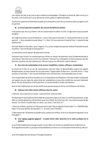 Jean-Christophe Durieux © pourl’EnergeiaAcademy
une station de taxi ce qui est un peu similaire au lampadaire ! Pendant ce temps-là, Uber va où il y a
les clefs, c’est-à-dire qu’il va au-devant du client, grâce à la géolocalisation.
Le premiersystèmeesttellementstupide qu’il comportelamort de son business danssesgènes caril
ne permet
6) Le circuit paiementsimplifié,dessourcesde fâcheriesévitées
« Ne parlonspas de ce qui fâche » dit-onsouventdanslesdîner enville.Il s’agitalorsle plussouvent
d’argent.
Or l’argentestautre source de fâcherie,« vousn’avezpaslamonnaie !!!» pouvantêtre ditsurun ton
agressif. « Vous acceptezla carte bleue ? » « Non ! ils nous prennent trop de frais ! » répond le taxi
traditionnel.
Pointde fâcherie chezUber, pour l’argent,il n’y a tout simplementpas de relationfinancière avecle
chauffeur. Tout est fluide et transparent !
La carte bleue est le moyen de paiement normal.
Comment peut réussir un commerçant qui refuse un moyen de paiement aussi fondamental que la
carte bleue ?Qui met ainsi unfreinà sa collecte ? Tant qu’il ya monopole,le clientvapassersousles
fourches caudines du taxi traditionnel. Dès qu’il peut s’en affranchir, quelle liberté !
7) Des voies de contestation et de recours simplifiées, tracées, efficaces, instantanées
Le client est le Roi et en cas de contestation, tout est tracé et démontrable, jusqu’à vos appels
téléphoniques,et votre bonne foi est présumée,l’organisation d’Uber est « tournée client ». Vous
annulez un taxi Uber ? Une course forfaitaire vous est facturée, c’est équitable pour le taxi.
Il estresponsable de cette annulationcaril ne répondplusautéléphone ?EnvoyezàUber laphotode
vos appels via une copie de votre écran de smartphone et vous êtes crédité du montant indûment
perçu. Pas de réclamation à faire par écrit, en recommandé en triple exemplaire !
Avec le taxi traditionnel en cas de conflit vous pouvez toujours écrire à la Préfecture de Police…
8) Cadeaux chez Uber contre méfiance chez les autres
« Donnez, vous recevrez en retour » pourrait être la devise Uber.
Pendantque le taxi traditionnel tremble de ne pasêtre payé oud’avoirun conflitde paiement,le taxi
Uber se montre généreux,desbonbonspourlesenfants,de laboisson,de l’ eaule plussouventetdes
revues ! Le client s’installe dans un salon, son salon, il est chez lui !
« Alorslesenfants,quefait-on?Nousprenonsle taxi?OuonappelleTontonUber?» « TONTON Uber
Papa ! Il va nous donner des bonbons ! ». Et voilà, tirez l’échelle !
L’Ubérisation de l’économie va paraître plus sympa aux enfant, là où ils se faisaientengueuler, ils se
font gâter !
9) Une logique gagnant-gagnant : la plate-forme Uber décentre et le volet juridique de la
relation
Là oùle taxi traditionnel estjuge etparti,le taxi Ubers’enremetàsa plateforme etladécision au
final appartientàcelle-ci,puisque cette plateforme alamainsur la transactionfinancièrequ’elle ale
 