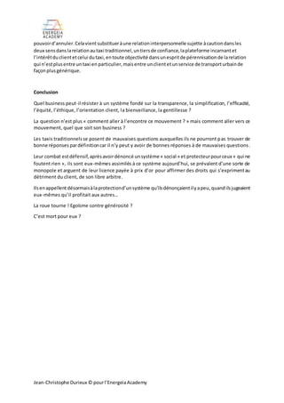 Jean-Christophe Durieux © pourl’EnergeiaAcademy
pouvoird’annuler.Celavientsubstitueràune relationinterpersonnelle sujette àcautiondansles
deux sensdanslarelationautaxi traditionnel,untiersde confiance,laplateforme incarnantet
l’intérêtduclientetcelui dutaxi,entoute objectivité dansunespritde pérennisationde larelation
qui n’estplusentre untaxi en particulier,maisentre unclientetunservice de transporturbainde
façonplusgénérique.
Conclusion
Quel business peut-il résister à un système fondé sur la transparence, la simplification, l’efficacité,
l’équité, l’éthique, l’orientation client, la bienveillance, la gentillesse ?
La question n’est plus « comment aller à l’encontre ce mouvement ? » mais comment aller vers ce
mouvement, quel que soit son business ?
Les taxis traditionnelsse posent de mauvaises questions auxquelles ils ne pourront pas trouver de
bonne réponses pardéfinitioncar il n’y peut y avoir de bonnes réponses à de mauvaises questions.
Leur combat estdéfensif,aprèsavoirdénoncé unsystème « social » et protecteurpourceux « qui ne
foutent rien », ils sont eux-mêmes assimilés à ce système aujourd’hui, se prévalent d’une sorte de
monopole et arguent de leur licence payée à prix d’or pour affirmer des droits qui s’exprimentau
détriment du client, de son libre arbitre.
Ilsenappellentdésormaisàlaprotectiond’unsystème qu’ilsdénonçaientilyapeu, quandilsjugeaient
eux-mêmes qu’il profitait aux autres…
La roue tourne ! Egoïsme contre générosité ?
C’est mort pour eux ?
 