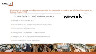 We work est une entreprise indépendante qui crée des espaces de co-working qui valorisent l’entreprenariat.
Date de Création 2010
Les valeurs We Works « soyez créateur de votre vie !»
 Internet Haut débit Ethernet et Wi-Fi
 Espaces communs uniques et spacieux (salles de réunions / sports)
 Imprimantes de qualité professionnelle
 Boisons gratuites : un café torréfié, un thé, un smoothie
 Une équipe pour les accompagner (administrative et technique)
 Cabines téléphoniques : pour les appels privés
 