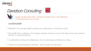 Davidson Consulting
Davidson consulting créée en 2005. Composée de Consultants en SS2i : 1 000 collaborateurs
N°1 GPW depuis 2015 France N°7 Europe
La communauté
 Réalisation d’un ouvrage collectif réalisé par les collaborateurs « le Davidson Code »
 Itab installé dans la cafétéria, il sert à déposer de façon anonyme sur écran des idées neuves, des questions
ouvertes, ou ce qui ne plait pas.
 Les évènements créés par les collaborateur, ski, vtt, soirée opéra au théâtres, du curling…
 Création d’un portail Davidson satisfaction . Mise en place d’un baromètre.
 
