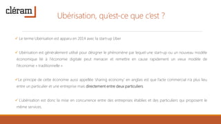 Ubérisation, qu’est-ce que c’est ?
 Le terme Ubérisation est apparu en 2014 avec la start-up Uber
 Ubérisation est généralement utilisé pour désigner le phénomène par lequel une start-up ou un nouveau modèle
économique lié à l'économie digitale peut menacer et remettre en cause rapidement un vieux modèle de
l'économie « traditionnelle »
Le principe de cette économie aussi appellée ‘sharing economy’ en anglais est que l’acte commercial n’a plus lieu
entre un particulier et une entreprise mais directement entre deux particuliers.
 L’ubérisation est donc la mise en concurrence entre des entreprises établies et des particuliers qui proposent le
même services.
 
