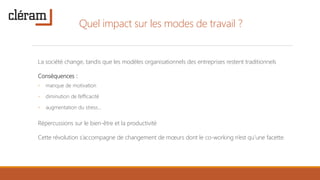 Quel impact sur les modes de travail ?
La société change, tandis que les modèles organisationnels des entreprises restent traditionnels
Conséquences :
◦ manque de motivation
◦ diminution de l’efficacité
◦ augmentation du stress…
Répercussions sur le bien-être et la productivité
Cette révolution s’accompagne de changement de mœurs dont le co-working n’est qu’une facette.
 
