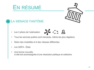 EN RÉSUMÉ
1 LA MENACE FANTÔME
42
• Les 3 piliers de l’ubérisation
• Tous les services publics sont menacés, même les plus régaliens
• Selon des modalités et à des vitesses différentes
• Les GAFA - États
• Une bonne nouvelle,
si elle est accompagnée d’une résolution politique et collective
 