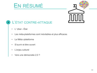• L’ Uber - État
• Les méta-plateformes sont inévitables et plus efficaces
• Le Métat-plateforme
• S’ouvrir et être ouvert
• L’enjeu culturel
• Vers une démocratie 2.0 ?
EN RÉSUMÉ
2
68
L’ÉTAT CONTRE-ATTAQUE
 