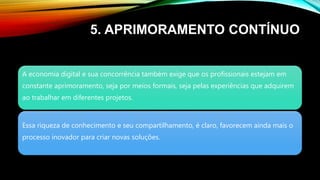 5. APRIMORAMENTO CONTÍNUO
A economia digital e sua concorrência também exige que os profissionais estejam em
constante aprimoramento, seja por meios formais, seja pelas experiências que adquirem
ao trabalhar em diferentes projetos.
Essa riqueza de conhecimento e seu compartilhamento, é claro, favorecem ainda mais o
processo inovador para criar novas soluções.
 