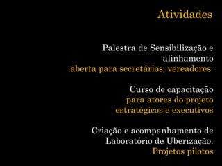 Atividades
Palestra de Sensibilização e
alinhamento
aberta para secretários, vereadores.
Curso de capacitação
para atores do projeto
estratégicos e executivos
Criação e acompanhamento de
Laboratório de Uberização.
Projetos pilotos
 