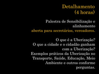 Detalhamento
(4 horas)
Palestra de Sensibilização e
alinhamento
aberta para secretários, vereadores.
O que é a Uberização?
O que a cidade e o cidadão ganham
com a Uberização?
Exemplos práticos da Uberização no
Transporte, Saúde, Educação, Meio
Ambiente e outros conforme
perguntas.
 