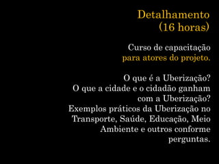 Detalhamento
(16 horas)
Curso de capacitação
para atores do projeto.
O que é a Uberização?
O que a cidade e o cidadão ganham
com a Uberização?
Exemplos práticos da Uberização no
Transporte, Saúde, Educação, Meio
Ambiente e outros conforme
perguntas.
 