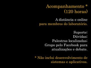 Acompanhamento *
(120 horas)
A distância e online
para membros do laboratório.
Suporte;
Dúvidas;
Palestras localizadas;
Grupo pelo Facebook para
atualizações e debate.
* Não inclui desenvolvimento de
sistemas e aplicativos.
 