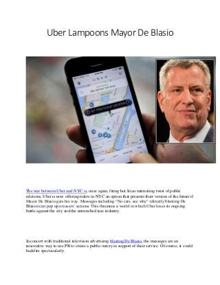 Uber Lampoons Mayor De Blasio
The war between Uber and NYC is, once again, firing hot.In an interesting twist of public
relations, Uber is now offering riders in NYC an option that presents their version of the future if
Mayor De Blasio gets his way. Messages including “No cars, see why” (directly blaming De
Blasio) can pop up on users’ screens. This threatens a world in which Uber loses its ongoing
battle against the city and the entrenched taxi industry.
In concert with traditional television advertising blasting De Blasio, the messages are an
innovative way to use PR to create a public outcry in support of their service. Of course, it could
backfire spectacularly.
 
