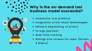 Interactive user platform
Integration of the latest technologies
Efficient dispatching of drivers
In-app payment
Real-time tracking
Ratings and reviews for users (Drivers
& Riders)
Why is the on-demand taxi
business model successful?
 
