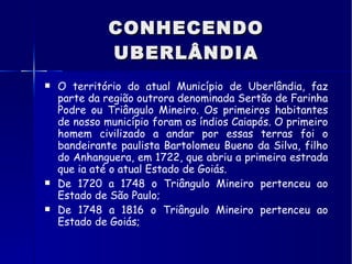 CONHECENDO UBERLÂNDIA O território do atual Município de Uberlândia, faz parte da região outrora denominada Sertão de Farinha Podre ou Triângulo Mineiro. Os primeiros habitantes de nosso município foram os índios Caiapós. O primeiro homem civilizado a andar por essas terras foi o bandeirante paulista Bartolomeu Bueno da Silva, filho do Anhanguera, em 1722, que abriu a primeira estrada que ia até o atual Estado de Goiás. De 1720 a 1748 o Triângulo Mineiro pertenceu ao Estado de São Paulo; De 1748 a 1816 o Triângulo Mineiro pertenceu ao Estado de Goiás; 