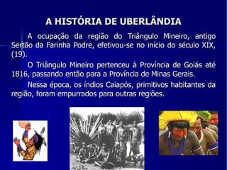 A HISTÓRIA DE UBERLÂNDIA A ocupação da região do Triângulo Mineiro, antigo Sertão da Farinha Podre, efetivou-se no início do século XIX, (19). O Triângulo Mineiro pertenceu à Província de Goiás até 1816, passando então para a Província de Minas Gerais. Nessa época, os índios Caiapós, primitivos habitantes da região, foram empurrados para outras regiões. 
