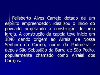 Felisberto Alves Carrejo dotado de um espírito empreendedor, idealizou o início do povoado projetando a construção de uma igreja. A construção da capela teve início em 1846 dando origem ao Arraial de Nossa Senhora do Carmo, nome da Padroeira e depois São Sebastião da Barra de São Pedro, popularmente chamado como Arraial dos Carrijos. 