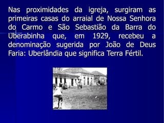 Nas proximidades da igreja, surgiram as primeiras casas do arraial de Nossa Senhora do Carmo e São Sebastião da Barra do Uberabinha que, em 1929, recebeu a denominação sugerida por João de Deus Faria: Uberlândia que significa Terra Fértil. 