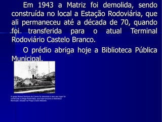 Em 1943 a Matriz foi demolida, sendo construída no local a Estação Rodoviária, que ali permaneceu até a década de 70, quando foi transferida para o atual Terminal Rodoviário Castelo Branco. O prédio abriga hoje a Biblioteca Pública Municipal. A Igreja Nossa Senhora do Carmo foi demolida e sem seu lugar foi construída a antiga Rodoviária, que hoje funciona a Biblioteca Municipal, situada na Praça Cícero Macedo. 