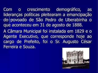 Com o crescimento demográfico, as lideranças políticas pleitearam a emancipação do povoado de São Pedro de Uberabinha o que aconteceu em 31 de agosto de 1888. A Câmara Municipal foi instalada em 1829 e o Agente Executivo, que corresponde hoje ao cargo de Prefeito, foi o Sr. Augusto César Ferreira e Souza. 