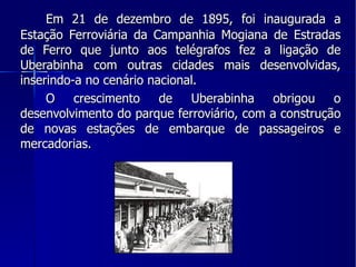 Em 21 de dezembro de 1895, foi inaugurada a Estação Ferroviária da Campanhia Mogiana de Estradas de Ferro que junto aos telégrafos fez a ligação de Uberabinha com outras cidades mais desenvolvidas, inserindo-a no cenário nacional. O crescimento de Uberabinha obrigou o desenvolvimento do parque ferroviário, com a construção de novas estações de embarque de passageiros e mercadorias. 