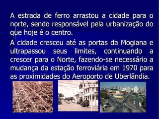 A estrada de ferro arrastou a cidade para o norte, sendo responsável pela urbanização do que hoje é o centro. A cidade cresceu até as portas da Mogiana e ultrapassou seus limites, continuando a crescer para o Norte, fazendo-se necessário a mudança da estação ferroviária em 1970 para as proximidades do Aeroporto de Uberlândia. 