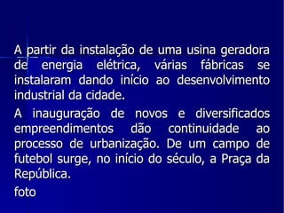A partir da instalação de uma usina geradora de energia elétrica, várias fábricas se instalaram dando início ao desenvolvimento industrial da cidade. A inauguração de novos e diversificados empreendimentos dão continuidade ao processo de urbanização. De um campo de futebol surge, no início do século, a Praça da República. foto 