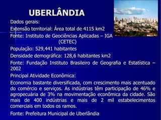UBERLÂNDIA Dados gerais: Extensão territorial: Área total de 4115 km2 Fonte: Instituto de Geociências Aplicadas – IGA  (CETEC) População: 529,441 habitantes Densidade demográfica: 128,6 habitantes km2 Fonte: Fundação Instituto Brasileiro de Geografia e Estatística – 2002 Principal Atividade Econômica: Economia bastante diversificada, com crescimento mais acentuado do comércio e serviços. As indústrias têm participação de 46% e agropecuária de 3% na movimentação econômica da cidade. São mais de 400 indústrias e mais de 2 mil estabelecimentos comerciais em todos os ramos. Fonte: Prefeitura Municipal de Uberlândia 