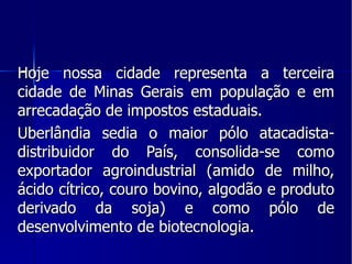Hoje nossa cidade representa a terceira cidade de Minas Gerais em população e em arrecadação de impostos estaduais. Uberlândia sedia o maior pólo atacadista- distribuidor do País, consolida-se como exportador agroindustrial (amido de milho, ácido cítrico, couro bovino, algodão e produto derivado da soja) e como pólo de desenvolvimento de biotecnologia. 