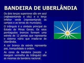 BANDEIRA DE UBERLÂNDIA Os dois terços superiores são em azul (representando o céu) e o terço inferior verde (representando os campos e as terras do município). O triângulo é o símbolo principal do Estado de Minas Gerais. Os raios pontiagudos brancos formam uma estrela de 12 pontas que representa o sistema viário que irradia-se de Uberlândia. A cor branca da estrela representa paz, tranquilidade e ordem. As cores da bandeira (exceto  a margem vermelha do triângulo) são as mesmas da bandeira nacional.  
