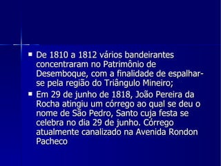 De 1810 a 1812 vários bandeirantes concentraram no Patrimônio de Desemboque, com a finalidade de espalhar-se pela região do Triângulo Mineiro; Em 29 de junho de 1818, João Pereira da Rocha atingiu um córrego ao qual se deu o nome de São Pedro, Santo cuja festa se celebra no dia 29 de junho. Córrego atualmente canalizado na Avenida Rondon Pacheco 