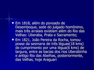 Em 1818, além do povoado de Desemboque, sede do julgado homônimo, mais três arraiais existiam além do Rio das Velhas: Uberaba, Prata e Sacramento; Em 1821, João Pereira da Rocha, tomou posse da sesmaria de três léguas(18 kms) de cumprimento por uma légua(6 kms) de largura, entre as bacias dos rios Uberabinha e antigo Rio das Abelhas, posteriormente, das Velhas, hoje Araguari 