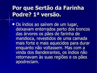 Por que Sertão da Farinha Podre? 1ª versão. Os índios ao saírem de um lugar, deixavam enterrados perto dos troncos das árvores os pães de farinha de mandioca, revestidos de uma camada mais forte e mais aquecidos para durar enquanto não voltassem. Mas com a vinda dos Bandeirantes, os índios não retornavam às suas regiões e os pães apodreciam. 