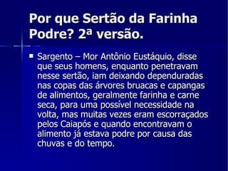 Por que Sertão da Farinha Podre? 2ª versão. Sargento – Mor Antônio Eustáquio, disse que seus homens, enquanto penetravam nesse sertão, iam deixando dependuradas nas copas das árvores bruacas e capangas de alimentos, geralmente farinha e carne seca, para uma possível necessidade na volta, mas muitas vezes eram escorraçados pelos Caiapós e quando encontravam o alimento já estava podre por causa das chuvas e do tempo. 